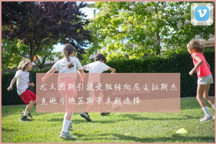 尤文图斯引援受阻转向尼古拉斯杰克逊与热苏斯寻求新选择