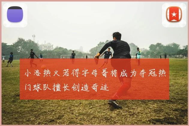 小洛热火若得字母哥将成为夺冠热门球队擅长创造奇迹