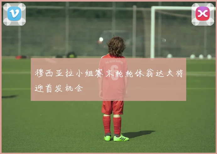 穆西亚拉小组赛末轮轮休翁达夫将迎首发机会