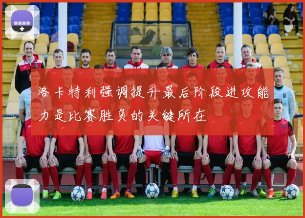 洛卡特利强调提升最后阶段进攻能力是比赛胜负的关键所在