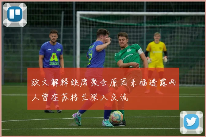 欧文解释缺席聚会原因乐福透露两人曾在苏格兰深入交流