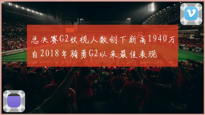总决赛G2收视人数创下新高1940万自2018年骑勇G2以来最佳表现