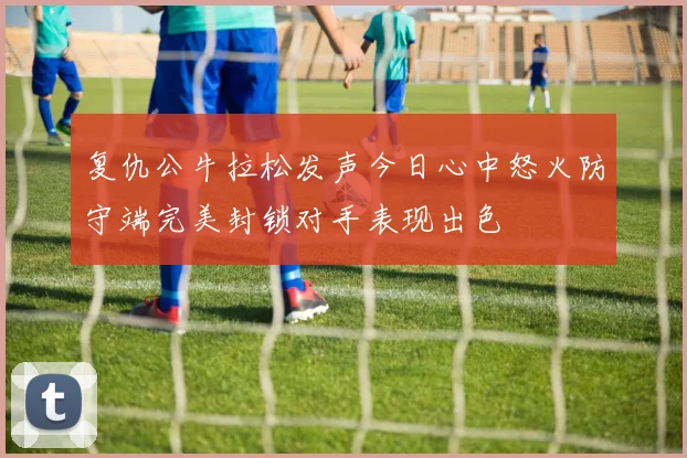复仇公牛拉松发声今日心中怒火防守端完美封锁对手表现出色