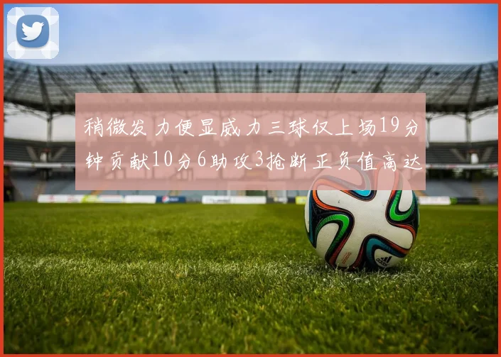 稍微发力便显威力三球仅上场19分钟贡献10分6助攻3抢断正负值高达22