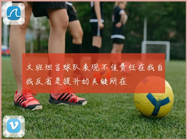 文班坦言球队表现不佳责任在我自我反省是提升的关键所在