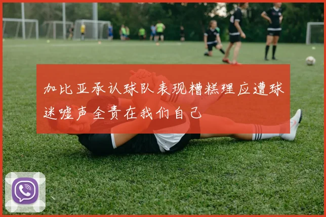 加比亚承认球队表现糟糕理应遭球迷嘘声全责在我们自己