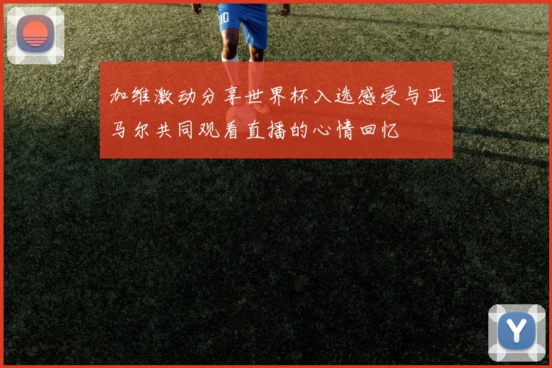 加维激动分享世界杯入选感受与亚马尔共同观看直播的心情回忆