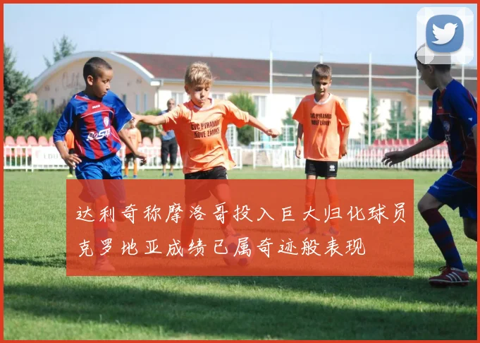 达利奇称摩洛哥投入巨大归化球员克罗地亚成绩已属奇迹般表现