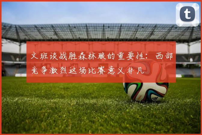 文班谈战胜森林狼的重要性：西部竞争激烈这场比赛意义非凡