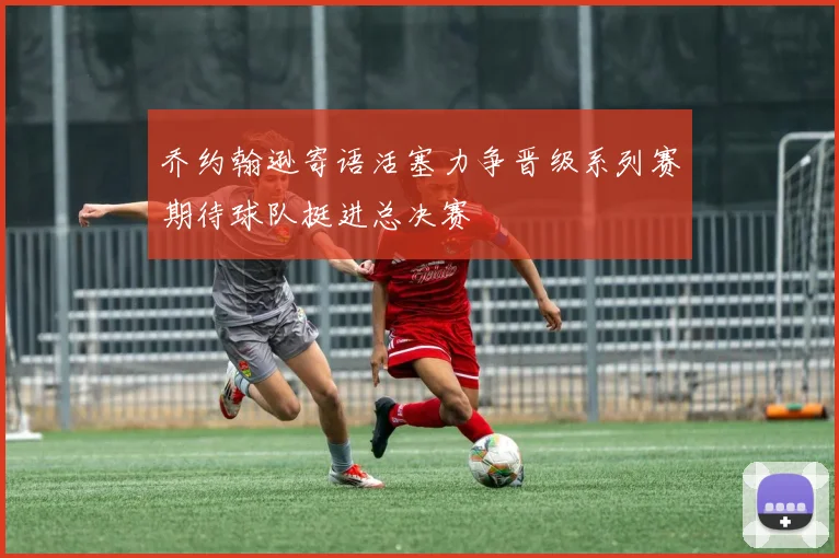 乔约翰逊寄语活塞力争晋级系列赛期待球队挺进总决赛