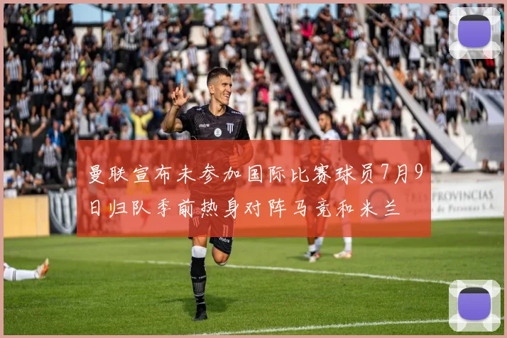 曼联宣布未参加国际比赛球员7月9日归队季前热身对阵马竞和米兰