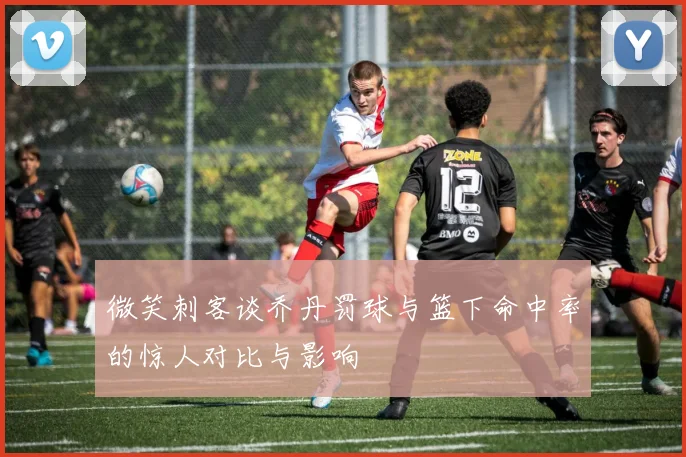 微笑刺客谈乔丹罚球与篮下命中率的惊人对比与影响